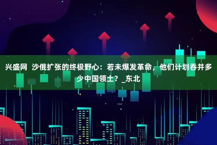 兴盛网  沙俄扩张的终极野心：若未爆发革命，他们计划吞并多少中国领土？_东北