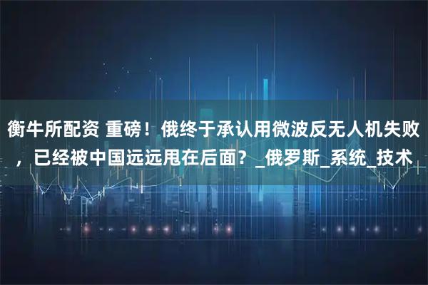 衡牛所配资 重磅！俄终于承认用微波反无人机失败，已经被中国远远甩在后面？_俄罗斯_系统_技术