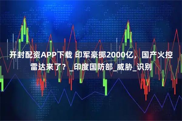 开封配资APP下载 印军豪掷2000亿，国产火控雷达来了？_印度国防部_威胁_识别