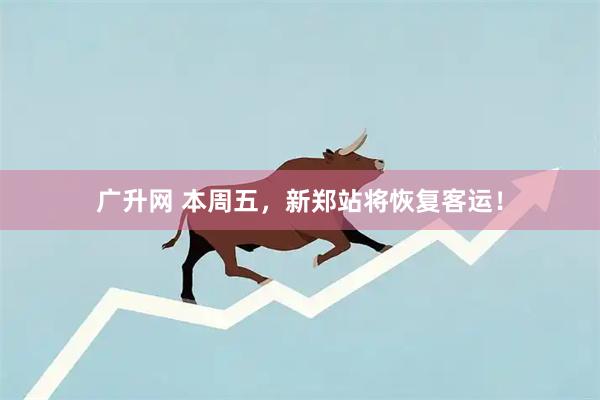 广升网 本周五，新郑站将恢复客运！