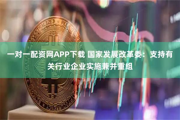 一对一配资网APP下载 国家发展改革委：支持有关行业企业实施兼并重组