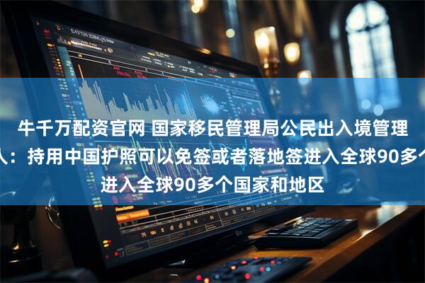 牛千万配资官网 国家移民管理局公民出入境管理司司长熊树人：持用中国护照可以免签或者落地签进入全球90多个国家和地区
