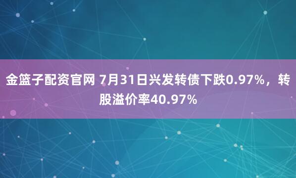 金篮子配资官网 7月31日兴发转债下跌0.97%，转股溢价率40.97%