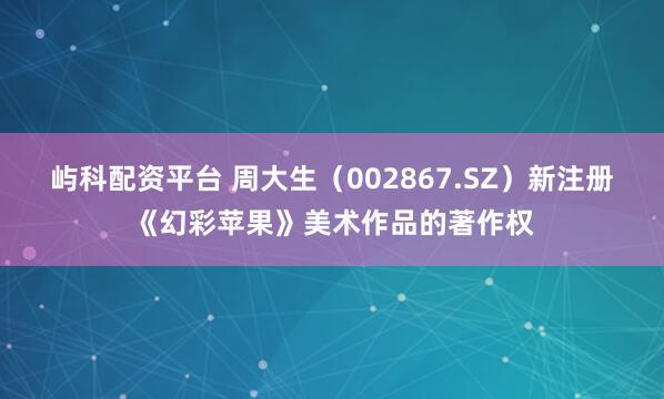 屿科配资平台 周大生（002867.SZ）新注册《幻彩苹果》美术作品的著作权