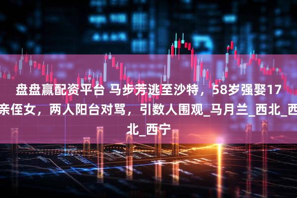 盘盘赢配资平台 马步芳逃至沙特，58岁强娶17岁亲侄女，两人阳台对骂，引数人围观_马月兰_西北_西宁