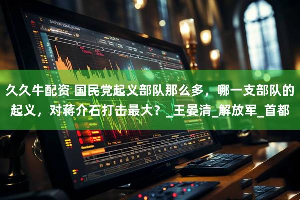 久久牛配资 国民党起义部队那么多，哪一支部队的起义，对蒋介石打击最大？_王晏清_解放军_首都