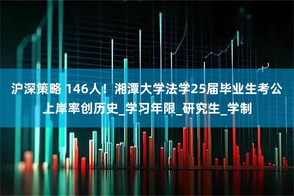 沪深策略 146人！湘潭大学法学25届毕业生考公上岸率创历史_学习年限_研究生_学制