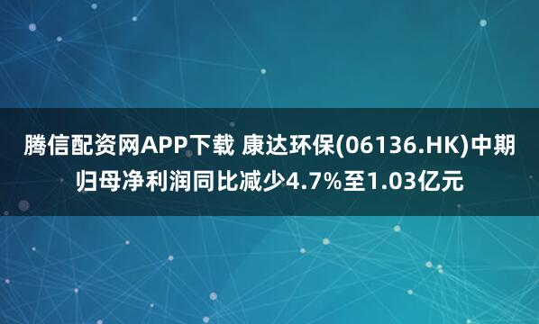 腾信配资网APP下载 康达环保(06136.HK)中期归母净利润同比减少4.7%至1.03亿元