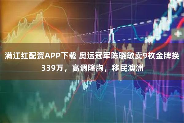 满江红配资APP下载 奥运冠军陈晓敏卖9枚金牌换339万，高调隆胸，移民澳洲