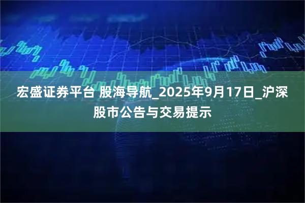 宏盛证券平台 股海导航_2025年9月17日_沪深股市公告与交易提示