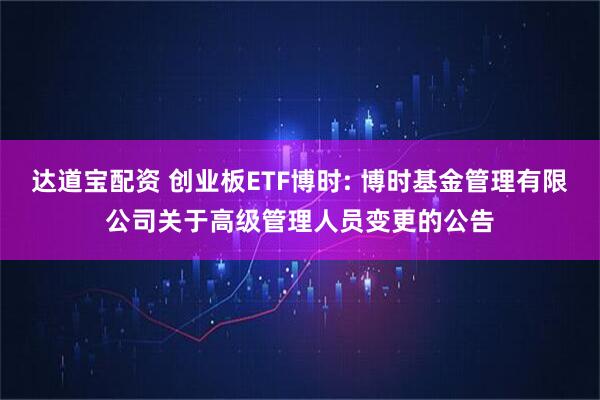 达道宝配资 创业板ETF博时: 博时基金管理有限公司关于高级管理人员变更的公告