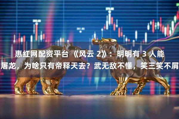 惠红网配资平台 《风云 2》：明明有 3 人能屠龙，为啥只有帝释天去？武无敌不懂，笑三笑不屑