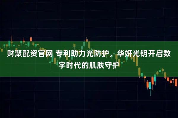财聚配资官网 专利助力光防护，华妍光钥开启数字时代的肌肤守护