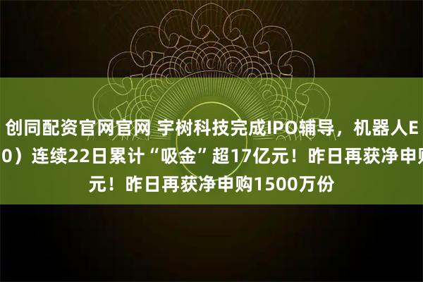 创同配资官网官网 宇树科技完成IPO辅导，机器人ETF（159770）连续22日累计“吸金”超17亿元！昨日再获净申购1500万份