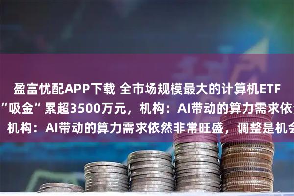 盈富忧配APP下载 全市场规模最大的计算机ETF（159998）连续两日“吸金”累超3500万元，机构：AI带动的算力需求依然非常旺盛，调整是机会