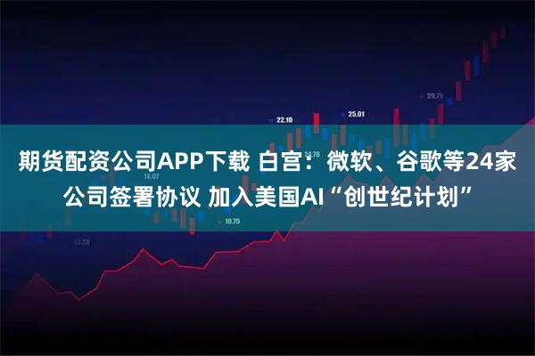 期货配资公司APP下载 白宫：微软、谷歌等24家公司签署协议 加入美国AI“创世纪计划”