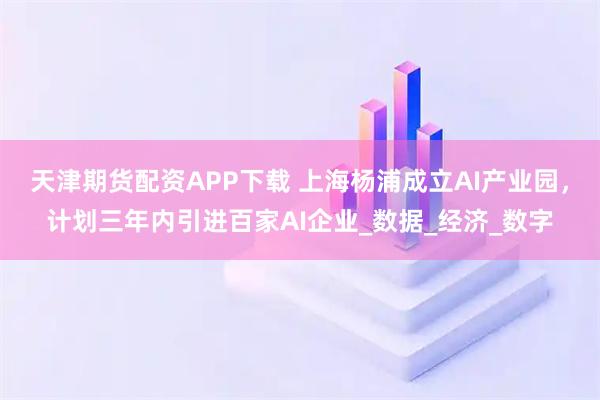 天津期货配资APP下载 上海杨浦成立AI产业园，计划三年内引进百家AI企业_数据_经济_数字