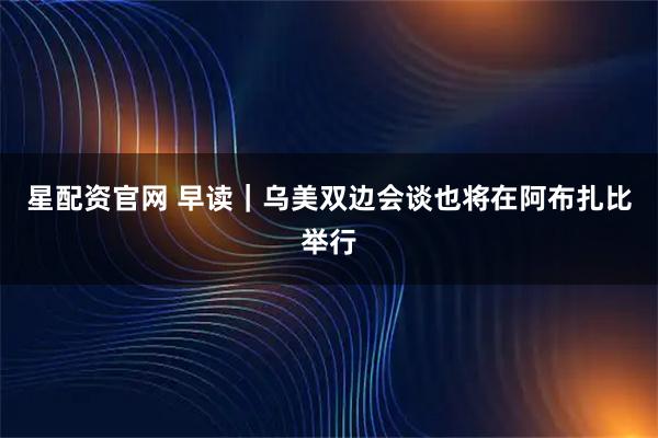星配资官网 早读｜乌美双边会谈也将在阿布扎比举行