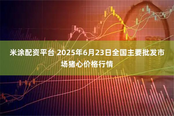米涂配资平台 2025年6月23日全国主要批发市场猪心价格行情