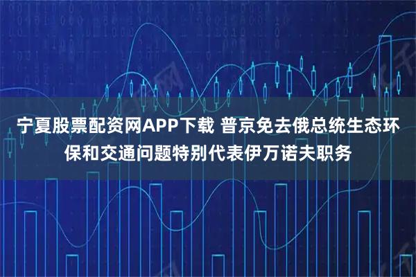 宁夏股票配资网APP下载 普京免去俄总统生态环保和交通问题特别代表伊万诺夫职务