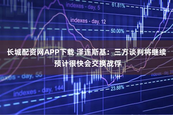 长城配资网APP下载 泽连斯基：三方谈判将继续 预计很快会交换战俘