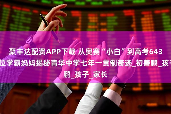 聚丰达配资APP下载 从奥赛“小白”到高考643分，这位学霸妈妈揭秘青华中学七年一贯制奇迹_初善鹏_孩子_家长