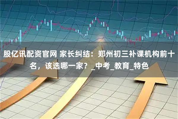 股亿讯配资官网 家长纠结：郑州初三补课机构前十名，该选哪一家？_中考_教育_特色