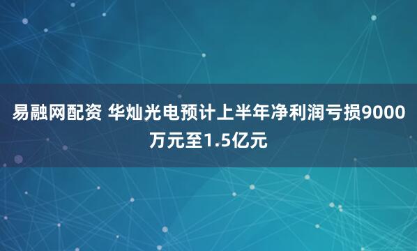 易融网配资 华灿光电预计上半年净利润亏损9000万元至1.5亿元