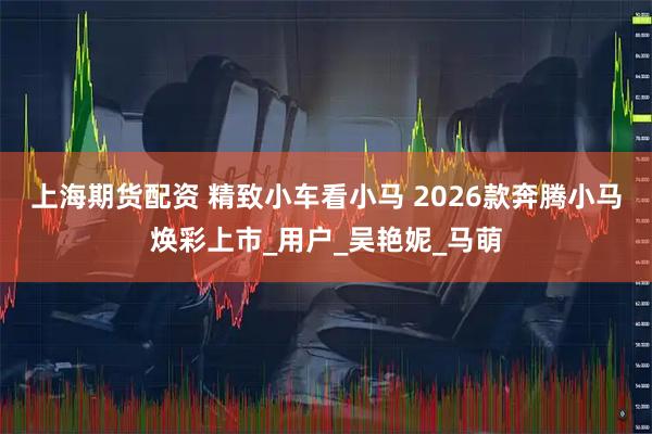 上海期货配资 精致小车看小马 2026款奔腾小马焕彩上市_用户_吴艳妮_马萌