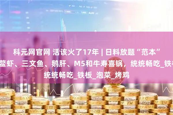 科元网官网 活该火了17年 | 日料放题“范本”！2张不到，鳌虾、三文鱼、鹅肝、M5和牛寿喜锅，统统畅吃_铁板_泡菜_烤鸡