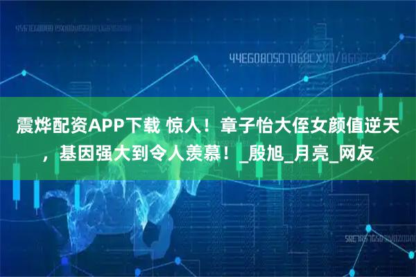 震烨配资APP下载 惊人！章子怡大侄女颜值逆天，基因强大到令人羡慕！_殷旭_月亮_网友