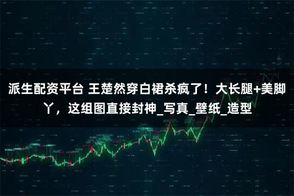 派生配资平台 王楚然穿白裙杀疯了！大长腿+美脚丫，这组图直接封神_写真_壁纸_造型